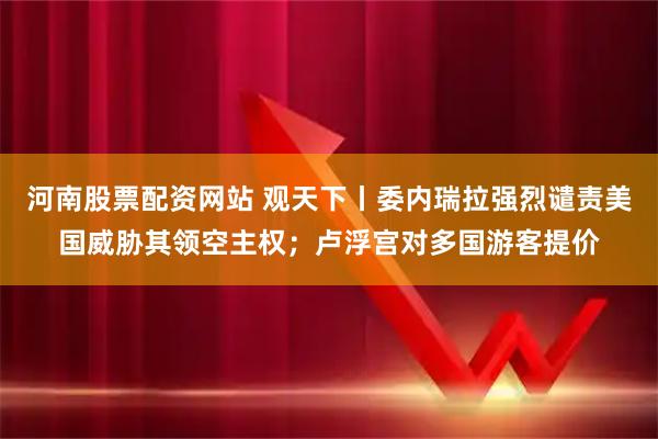 河南股票配资网站 观天下丨委内瑞拉强烈谴责美国威胁其领空主权；卢浮宫对多国游客提价