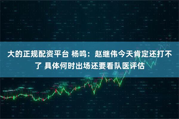 大的正规配资平台 杨鸣：赵继伟今天肯定还打不了 具体何时出场还要看队医评估