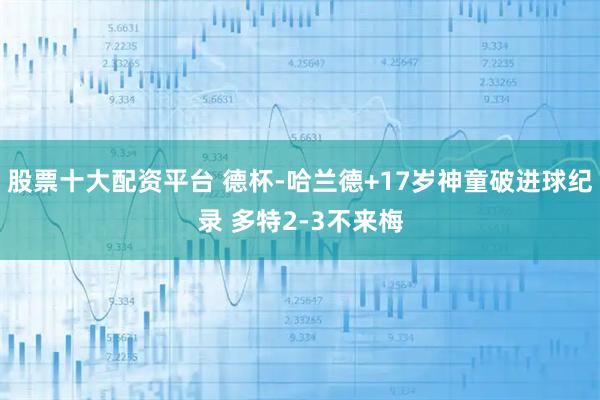 股票十大配资平台 德杯-哈兰德+17岁神童破进球纪录 多特2-3不来梅