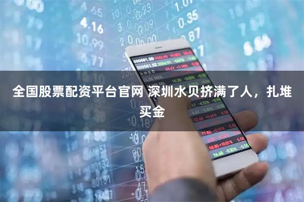 全国股票配资平台官网 深圳水贝挤满了人，扎堆买金