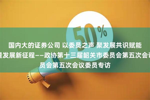 国内大的证券公司 以委员之声 聚发展共识赋能韶关高质量发展新征程——政协第十三届韶关市委员会第五次会议委员专访