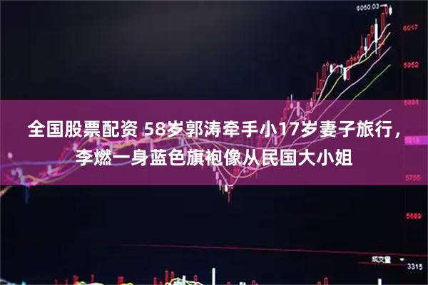 全国股票配资 58岁郭涛牵手小17岁妻子旅行，李燃一身蓝色旗袍像从民国大小姐