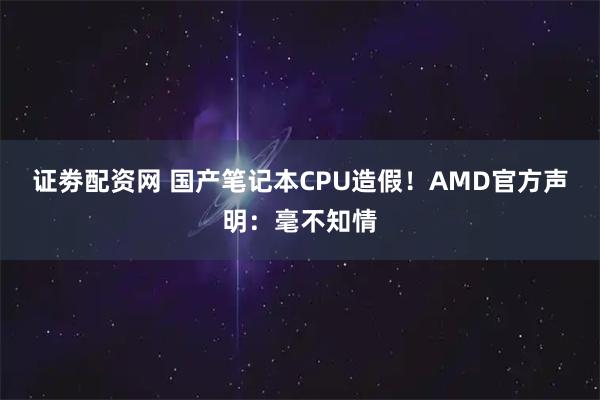 证劵配资网 国产笔记本CPU造假！AMD官方声明：毫不知情