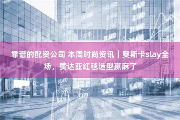 靠谱的配资公司 本周时尚资讯｜奥斯卡slay全场，赞达亚红毯造型赢麻了