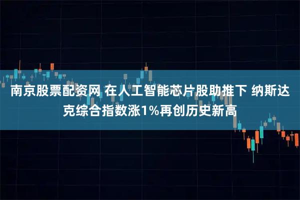 南京股票配资网 在人工智能芯片股助推下 纳斯达克综合指数涨1%再创历史新高