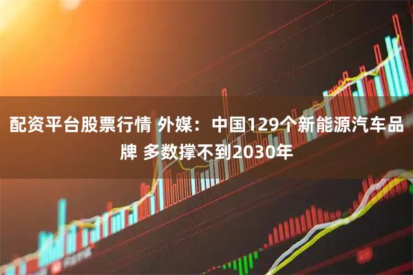 配资平台股票行情 外媒：中国129个新能源汽车品牌 多数撑不到2030年